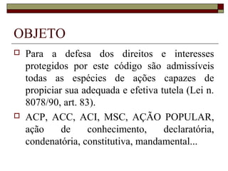 OBJETO
   Para a defesa dos direitos e interesses
    protegidos por este código são admissíveis
    todas as espécies de ações capazes de
    propiciar sua adequada e efetiva tutela (Lei n.
    8078/90, art. 83).
   ACP, ACC, ACI, MSC, AÇÃO POPULAR,
    ação     de     conhecimento,     declaratória,
    condenatória, constitutiva, mandamental...
 