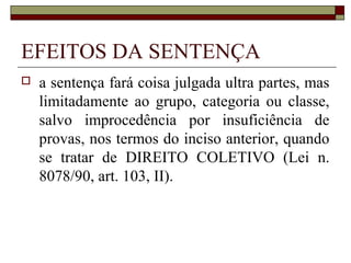 EFEITOS DA SENTENÇA
   a sentença fará coisa julgada ultra partes, mas
    limitadamente ao grupo, categoria ou classe,
    salvo improcedência por insuficiência de
    provas, nos termos do inciso anterior, quando
    se tratar de DIREITO COLETIVO (Lei n.
    8078/90, art. 103, II).
 