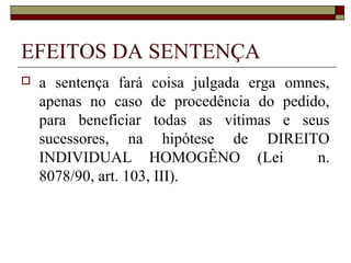 EFEITOS DA SENTENÇA
   a sentença fará coisa julgada erga omnes,
    apenas no caso de procedência do pedido,
    para beneficiar todas as vítimas e seus
    sucessores, na hipótese de DIREITO
    INDIVIDUAL HOMOGÊNO (Lei               n.
    8078/90, art. 103, III).
 
