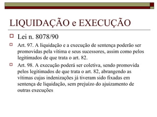 LIQUIDAÇÃO e EXECUÇÃO
   Lei n. 8078/90
   Art. 97. A liquidação e a execução de sentença poderão ser
    promovidas pela vítima e seus sucessores, assim como pelos
    legitimados de que trata o art. 82.
   Art. 98. A execução poderá ser coletiva, sendo promovida
    pelos legitimados de que trata o art. 82, abrangendo as
    vítimas cujas indenizações já tiveram sido fixadas em
    sentença de liquidação, sem prejuízo do ajuizamento de
    outras execuções
 