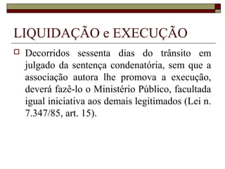 LIQUIDAÇÃO e EXECUÇÃO
   Decorridos sessenta dias do trânsito em
    julgado da sentença condenatória, sem que a
    associação autora lhe promova a execução,
    deverá fazê-lo o Ministério Público, facultada
    igual iniciativa aos demais legitimados (Lei n.
    7.347/85, art. 15).
 