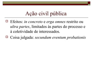 Ação civil pública
   Efeitos: in concreto e erga omnes restrito ou
    ultra partes, limitados às partes do processo e
    à coletividade de interessados.
   Coisa julgada: secundum eventum probationis
 