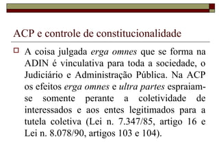 ACP e controle de constitucionalidade
   A coisa julgada erga omnes que se forma na
    ADIN é vinculativa para toda a sociedade, o
    Judiciário e Administração Pública. Na ACP
    os efeitos erga omnes e ultra partes espraiam-
    se somente perante a coletividade de
    interessados e aos entes legitimados para a
    tutela coletiva (Lei n. 7.347/85, artigo 16 e
    Lei n. 8.078/90, artigos 103 e 104).
 