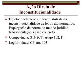Ação Direta de
           Inconstitucionalidade
   Objeto: declaração em tese e abstrata da
    inconstitucionalidade de lei ou ato normativo.
    Expurgação da norma do mundo jurídico.
    Não vinculação a caso concreto.
   Competência: STF (CF, artigo 102, I)
   Legitimidade: CF, art. 103
 