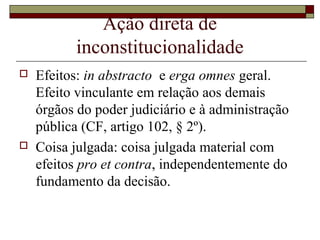 Ação direta de
           inconstitucionalidade
   Efeitos: in abstracto e erga omnes geral.
    Efeito vinculante em relação aos demais
    órgãos do poder judiciário e à administração
    pública (CF, artigo 102, § 2º).
   Coisa julgada: coisa julgada material com
    efeitos pro et contra, independentemente do
    fundamento da decisão.
 