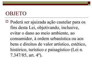 OBJETO
   Poderá ser ajuizada ação cautelar para os
    fins desta Lei, objetivando, inclusive,
    evitar o dano ao meio ambiente, ao
    consumidor, à ordem urbanística ou aos
    bens e direitos de valor artístico, estético,
    histórico, turístico e paisagístico (Lei n.
    7.347/85, art. 4º).
 