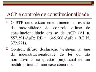 ACP e controle de constitucionalidade
   O STF concretizou entendimento a respeito
    da possibilidade de controle difuso de
    constitucionalidade em se de ACP (AI n.
    557.291-AgR; RE n. 645.508-AgR e RE N.
    372.571).
   Controle difuso: declaração incidentur tantum
    da inconstitucionalidade de lei ou ato
    normativo como questão prejudicial de um
    pedido principal num caso concreto.
 