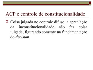 ACP e controle de constitucionalidade
   Coisa julgada no controle difuso: a apreciação
    da inconstitucionalidade não faz coisa
    julgada, figurando somente na fundamentação
    do decisum.
 