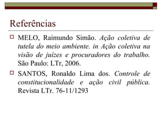 Referências
   MELO, Raimundo Simão. Ação coletiva de
    tutela do meio ambiente. in Ação coletiva na
    visão de juízes e procuradores do trabalho.
    São Paulo: LTr, 2006.
   SANTOS, Ronaldo Lima dos. Controle de
    constitucionalidade e ação civil pública.
    Revista LTr. 76-11/1293
 