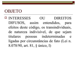 OBJETO
   INTERESSES            OU       DIREITOS
    DIFUSOS, assim entendidos, para
    efeitos deste código, os transindividuais,
    de natureza indivisível, de que sejam
    titulares pessoas indeterminadas e
    ligadas por circunstâncias de fato (Lei n.
    8.078/90, art. 81, § único, I)
 