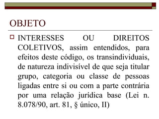 OBJETO
   INTERESSES            OU        DIREITOS
    COLETIVOS, assim entendidos, para
    efeitos deste código, os transindividuais,
    de natureza indivisível de que seja titular
    grupo, categoria ou classe de pessoas
    ligadas entre si ou com a parte contrária
    por uma relação jurídica base (Lei n.
    8.078/90, art. 81, § único, II)
 