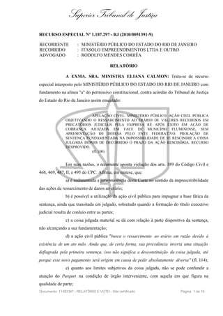 Superior Tribunal de Justiça
RECURSO ESPECIAL Nº 1.187.297 - RJ (2010/0051391-9)

RECORRENTE            : MINISTÉRIO PÚBLICO DO ESTADO DO RIO DE JANEIRO
RECORRIDO             : ITASOLO EMPREENDIMENTOS LTDA E OUTRO
ADVOGADO              : RODOLFO MENDES CORRÊA

                                          RELATÓRIO

               A EXMA. SRA. MINISTRA ELIANA CALMON: Trata-se de recurso
especial interposto pelo MINISTÉRIO PÚBLICO DO ESTADO DO RIO DE JANEIRO com
fundamento na alínea "a" do permissivo constitucional, contra acórdão do Tribunal de Justiça
do Estado do Rio de Janeiro assim ementado:


                           APELAÇÃO CÍVEL. MINISTÉRIO PÚBLICO. AÇÃO CIVIL PÚBLICA
               OBJETIVANDO O RESSARCIMENTO AO ERÁRIO DE VALORES RECEBIDOS EM
               PRECATÓRIOS JUDICIAIS PELA EMPRESA RÉ APÓS ÊXITO EM AÇÃO DE
               COBRANÇA AJUIZADA EM FACE DE MUNICÍPIO FLUMINENSE, SEM
               APRESENTAÇÃO DE DEFESA PELO ENTE FEDERATIVO. PROLAÇÃO DE
               SENTENÇA FUNDAMENTADA NA IMPOSSIBILIDADE DE SE RESCINDIR A COISA
               JULGADA DEPOIS DE DECORRIDO O PRAZO DA AÇÃO RESCISÓRIA. RECURSO
               DESPROVIDO.
                           (fl. 100)


               Em suas razões, o recorrente aponta violação dos arts. 189 do Código Civil e
468, 469, 487, II, e 495 do CPC. Afirma, em síntese, que:
               a) é sedimentada a jurisprudência desta Corte no sentido da imprescritibilidade
das ações de ressarcimento de danos ao erário;
               b) é possível a utilização da ação civil pública para impugnar a base fática da
sentença, ainda que transitada em julgado, sobretudo quando a formação do título executivo
judicial resulta de conluio entre as partes;
               c) a coisa julgada material se dá com relação à parte dispositiva da sentença,
não alcançando a sua fundamentação;
               d) a ação civil pública "busca o ressarcimento ao erário em razão devido à
existência de um ato nulo. Ainda que, de certa forma, sua procedência inverta uma situação
deflagrada pela primeira sentença, isso não significa a desconstituição da coisa julgada, até
porque esse novo pagamento terá origem em causa de pedir absolutamente diversa " (fl. 114);
               e) quanto aos limites subjetivos da coisa julgada, não se pode confundir a
atuação do Parquet na condição de órgão interveniente, com aquela em que figura na
qualidade de parte;
Documento: 11483347 - RELATÓRIO E VOTO - Site certificado                     Página 1 de 10
 