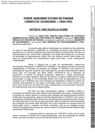 PODER JUDICIÁRIO ESTADO DO PARANÁ
COMARCA DE JACAREZINHO — VARA CÍVEL
AUTOS N° 4507-29.2013.8.16.0098
Trata-se de AÇÃO CIVIL PÚBLICA ANULATÓRIA DE CONTRATO
ADMINISTRATIVO CUMULADA COM PEDIDO DE LIMINAR proposta pelo MINISTÉRIO
PÚBLICO DO ESTADO DO PARANÁ, devidamente qualificado, em face do MUNICÍPIO
DE JACAREZINHO e da empresa DAC SERVIÇOS DE ESTACIONAMENTO LTDA.,
igualmente qualificados.
A presente ação objetiva a declaração de nulidade dos atos praticados
no curso do procedimento simplificado de contratação promovido pelo Município de
Jacarezinho e do contrato celebrado entre esse ente público e empresa DAC Serviços de
Estacionamento Ltda., direcionado à realização, em caráter dito emergencial, de serviços
de exploração de estacionamento rotativo nas vias públicas centrais desta cidade, em
razão da inobservância dos procedimentos legais para tanto e suas consequentes
irregularidades.
Afirma o Parquet que a partir de representação, instaurou-se
Procedimento Preparatório nº MPPR-0070.13.000052-7, cujo objetivo era apurar eventuais
irregularidades no Processo de Dispensa de Licitação nº 2730/2013, que culminou na
contratação da segunda requerida, para exploração dos serviços estacionamento rotativo
(Zona Azul) nas principais vias desta cidade, verificando-se que o Município de
Jacarezinho, a pretexto de situação emergência, dispensou o regular procedimento
licitatório a que estaria obrigado, deixando de observar as regras constitucionais e legais
preconizadas no artigo 37 da Constituição federal, bem como as disposições da Lei de
Licitações (Lei nº 8.666/93), bem como averiguou-se ilegalidade do objeto do contrato em
comento, especialmente no que tange à concessão, mesmo que a título precário e por
prazo certo, de bem de uso comum do povo, possibilitando à concessionária remunerar-
se, indevidamente, pelo uso do espaço público.
Em face dos fatos apresentados, pleiteou o Ministério Público a
concessão de medida liminar para ordenar aos demandados que cessem, imediatamente,
a cobrança de valores relativos à cobrança pela utilização dos estacionamentos públicos
do Município de Jacarezinho, objeto do Contrato Administrativo nº 2730/2013, bem como a
expedição de notificações pelos funcionários contratadas pela empresa requerida, fixando-
se multa diária para o caso de seu descumprimento, além de determinar aos demandados
que publiquem nos jornais deste Município, bem como divulguem nos demais meios de
comunicação locais, o conteúdo da liminar concedida, para que os cidadãos tenham
ciência da suspensão da cobrança dos valores relativos ao Estacionamento Rotativo Pago
denominado “ZONA AZUL”.
A presente ação foi promovida em 17/09/2013, sendo que os autos
vieram conclusos no mesmo dia e foram despachados, mas sem apreciação da medida
liminar, por força do artigo 2º da Lei 8.437/92 (movimentos 3.0, 9.0 e 10.1).
Documentoassinadodigitalmente,conformeMPnº2.200-2/2001,Leinº11.419/2006,resoluçãodoProjudi,doTJPR/OE
Validaçãodesteemhttp://portal.tjpr.jus.br/projudi-Identificador:PJV2H7SDK3QPJCX84SGU
PROJUDI - Processo: 0004507-29.2013.8.16.0098 - Ref. mov. 20.1 - Assinado digitalmente por Roberto Arthur David,
25/09/2013: CONCEDIDA A MEDIDA LIMINAR. Arq:
 