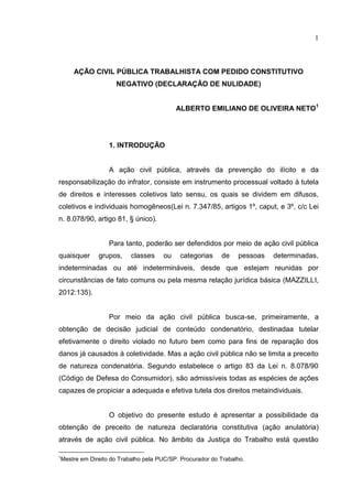 1
AÇÃO CIVIL PÚBLICA TRABALHISTA COM PEDIDO CONSTITUTIVO
NEGATIVO (DECLARAÇÃO DE NULIDADE)
ALBERTO EMILIANO DE OLIVEIRA NETO1
1. INTRODUÇÃO
A ação civil pública, através da prevenção do ilícito e da
responsabilização do infrator, consiste em instrumento processual voltado à tutela
de direitos e interesses coletivos lato sensu, os quais se dividem em difusos,
coletivos e individuais homogêneos(Lei n. 7.347/85, artigos 1º, caput, e 3º, c/c Lei
n. 8.078/90, artigo 81, § único).
Para tanto, poderão ser defendidos por meio de ação civil pública
quaisquer grupos, classes ou categorias de pessoas determinadas,
indeterminadas ou até indetermináveis, desde que estejam reunidas por
circunstâncias de fato comuns ou pela mesma relação jurídica básica (MAZZILLI,
2012:135).
Por meio da ação civil pública busca-se, primeiramente, a
obtenção de decisão judicial de conteúdo condenatório, destinadaa tutelar
efetivamente o direito violado no futuro bem como para fins de reparação dos
danos já causados à coletividade. Mas a ação civil pública não se limita a preceito
de natureza condenatória. Segundo estabelece o artigo 83 da Lei n. 8.078/90
(Código de Defesa do Consumidor), são admissíveis todas as espécies de ações
capazes de propiciar a adequada e efetiva tutela dos direitos metaindividuais.
O objetivo do presente estudo é apresentar a possibilidade da
obtenção de preceito de natureza declaratória constitutiva (ação anulatória)
através de ação civil pública. No âmbito da Justiça do Trabalho está questão
1
Mestre em Direito do Trabalho pela PUC/SP. Procurador do Trabalho.
 