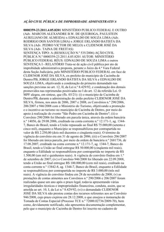 AÇÃO CIVIL PÚBLICA DE IMPROBIDADE ADMINISTRATIVA
0000359-23.2011.4.05.8201 MINISTÉRIO PUBLICO FEDERAL E OUTRO
(Adv. MARCOS ALEXANDRE B.W. DE QUEIROGA, PAULSTEIN
AURELIANO DE ALMEIDA) x EDNALDO DE SOUZA LIMA (Adv.
RODRIGO DOS SANTOS LIMA) x JORGE ERLANDO BATISTA DA
SILVA (Adv. PEDRO VICTOR DE MELO) x CLIDENOR JOSÉ DA
SILVA (Adv. TAINA DE FREITAS)
SENTENÇA TIPO: A (RESOLUÇÃO N.º 535/2006) AÇÃO CIVIL
PÚBLICA N.º 0000359-23.2011.4.05.8201 AUTOR: MINISTÉRIO
PÚBLICO FEDERAL RÉUS: EDNALDO DE SOUZA LIMA e outros
SENTENÇA I - RELATÓRIO Trata-se de ação civil pública por ato de
improbidade administrativa proposta, perante o Juízo da 4.ª Vara Federal
desta Seção Judiciária, pelo MINISTÉRIO PÚBLICO FEDERAL em face de
CLIDENOR JOSÉ DA SILVA, ex-prefeito do município de Cacimba de
Dentro/PB, JORGE ERLANDO BATISTA DA SILVA e EDNALDO DE
SOUZA LIMA, objetivando a condenação do primeiro demandado nas
sanções previstas no art. 12, II, da Lei n.º 8.429/92, e condenação dos demais
promovidos nas reprimendas positivadas no I do art. 12 da referida Lei. O
MPF alegou, em síntese, que (fls. 03/21): (i) o município de Cacimba de
Dentro/PB, durante a administração do então prefeito CLIDENOR JOSÉ DA
SILVA, firmou, nos anos de 2006, 2007 e 2008, os Convênios n.º 290/2006,
206/2007 e 946/2008 com o Ministério do Turismo, objetivando a promoção
e o incentivo ao turismo no município de Cacimba de Dentro, por meio do
apoio à realização do evento "São Pedro em Cacimba de Dentro"; (ii) o
Convênio 290/2006 foi liberado em parcela única, através da ordem bancária
n.º 14056, de 29.08.2006, creditado na conta corrente n.º 12.171-1, ag. 1344-
7, Banco do Brasil, tendo a União repassado ao final R$ 75.000,00 (setenta e
cinco mil), enquanto o Município se responsabilizou por contrapartida no
valor de R$ 2.250,00 (dois mil duzentos e cinqüenta reais). O término da
vigência do convênio era em 31 de agosto de 2006; (iii) o Convênio 206/2007
foi liberado em única parcela, por meio da ordem de bancária n.º 2681736, de
17.08.2007, creditado na conta corrente n.º 12.171-7, ag. 1344-7, Banco do
Brasil, tendo a União ao final entregue R$ 50.000,00 (cinqüenta mil reais),
enquanto a Edilidade se responsabilizou por contrapartida no importe de R$
1.500,00 (um mil e quinhentos reais). A vigência do convênio findou em 1.º
de setembro de 2007; (iv) o Convênio 946/2008 foi liberado em 22.09.2008,
tendo a União ao final entregue R$ 100.000,00 (cem mil reais), creditado na
conta corrente n.º 13842-8, ag. 1344-7, Banco do Brasil, enquanto a Edilidade
se responsabilizou por contrapartida no importe de R$ 3.000,00 (três mil
reais). A vigência do convênio findou em 28 de novembro de 2008; (v) as
prestações de contas atinentes aos Convênios n.º 290/2006 e 206/2007 foram
realizadas quase um ano após o prazo legal, todavia apresentando várias
irregularidades técnicas e impropriedades financeiras, conduta, assim, que se
amolda ao art. 10, I, da Lei n.º 8.429/92; (vi) o demandado CLIDENOR
JOSÉ DA SILVA não prestou contas dos recursos referentes aos ao Convênio
946/2008, cujo prazo expirou em 28.12.2008, o que ensejou a instauração de
Tomada de Contas Especial (Processo TCE n.º 72000.02736/2009-70), bem
como, devidamente notificado, não apresentou documentação complementar,
pelo que o município de Cacimba de Dentro foi inscrito no cadastro de
 