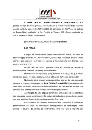 5ª PROMOTORIA DE JUSTIÇA DE RIO VERDE
AYMORÉ CRÉDITO FINANCIAMENTO E INVESTIMENTO S/A,
pessoa jurídica de direito privado, constituída sob a forma de sociedade anônima,
inscrita no CNPJ sob o n. 07.707.650/0098-39, com sede em Rio Verde na agência
do Banco Real, localizada na Av. Presidente Vargas, 853, Centro, podendo ser
citada na pessoa de seu gerente-geral;
pelas razões fáticas e jurídicas a seguir explicitadas:
DOS FATOS.
Chegou ao conhecimento desta Promotoria de Justiça, por meio de
representação ofertada por um consumidor, que as rés costumam exigir de seus
clientes que assinem contratos de leasing e financiamento em branco, sem
preenchimento prévio.
As rés, pelo informado, possuem operação conjunta na captação e
formalização de contratos de leasing e financiamento.
Diante disso, foi instaurado o inquérito civil n. 01/2009, no qual restou
constatado que as rés estão descumprindo o Código de Defesa do Consumidor.
Notificada para prestar esclarecimentos acerca da representação
ofertada, a operadora financeira da PSA FINANCE e AYMORÉ informou que são
realizados, em média, 80 contratos de financiamento por mês em Rio verde e que
cerca de 30% desses contratos não são preenchidos previamente.
A obtenção de uma cópia preenchida e assinada pelo representante
das empresas ocorre somente um mês após a contratação do empréstimo e desde
que seja solicitada à central de relacionamento da financeira.
A conduta das rés ofende o direito básico do consumidor à informação,
principalmente no tange às implicações consequenciais da contratação, como
direitos e deveres de ambos os contratantes, uma vez que é imposto aos
2
 