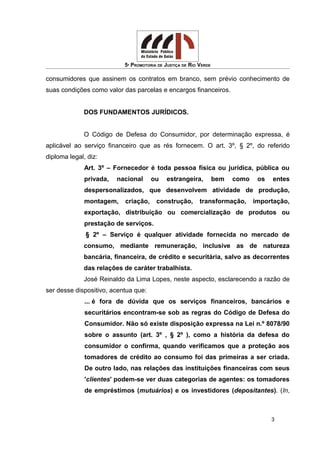 5ª PROMOTORIA DE JUSTIÇA DE RIO VERDE
consumidores que assinem os contratos em branco, sem prévio conhecimento de
suas condições como valor das parcelas e encargos financeiros.
DOS FUNDAMENTOS JURÍDICOS.
O Código de Defesa do Consumidor, por determinação expressa, é
aplicável ao serviço financeiro que as rés fornecem. O art. 3º, § 2º, do referido
diploma legal, diz:
Art. 3º – Fornecedor é toda pessoa física ou jurídica, pública ou
privada, nacional ou estrangeira, bem como os entes
despersonalizados, que desenvolvem atividade de produção,
montagem, criação, construção, transformação, importação,
exportação, distribuição ou comercialização de produtos ou
prestação de serviços.
§ 2º – Serviço é qualquer atividade fornecida no mercado de
consumo, mediante remuneração, inclusive as de natureza
bancária, financeira, de crédito e securitária, salvo as decorrentes
das relações de caráter trabalhista.
José Reinaldo da Lima Lopes, neste aspecto, esclarecendo a razão de
ser desse dispositivo, acentua que:
... é fora de dúvida que os serviços financeiros, bancários e
securitários encontram-se sob as regras do Código de Defesa do
Consumidor. Não só existe disposição expressa na Lei n.º 8078/90
sobre o assunto (art. 3º , § 2º ), como a história da defesa do
consumidor o confirma, quando verificamos que a proteção aos
tomadores de crédito ao consumo foi das primeiras a ser criada.
De outro lado, nas relações das instituições financeiras com seus
'clientes' podem-se ver duas categorias de agentes: os tomadores
de empréstimos (mutuários) e os investidores (depositantes). (In,
3
 