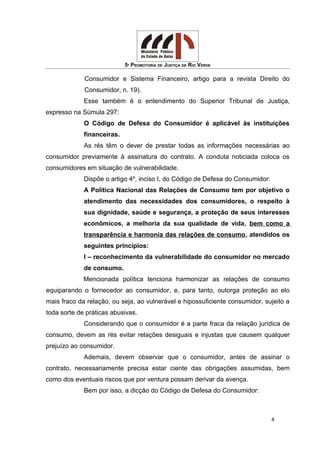 5ª PROMOTORIA DE JUSTIÇA DE RIO VERDE
Consumidor e Sistema Financeiro, artigo para a revista Direito do
Consumidor, n. 19).
Esse também é o entendimento do Superior Tribunal de Justiça,
expresso na Súmula 297:
O Código de Defesa do Consumidor é aplicável às instituições
financeiras.
As rés têm o dever de prestar todas as informações necessárias ao
consumidor previamente à assinatura do contrato. A conduta noticiada coloca os
consumidores em situação de vulnerabilidade.
Dispõe o artigo 4º, inciso I, do Código de Defesa do Consumidor:
A Política Nacional das Relações de Consumo tem por objetivo o
atendimento das necessidades dos consumidores, o respeito à
sua dignidade, saúde e segurança, a proteção de seus interesses
econômicos, a melhoria da sua qualidade de vida, bem como a
transparência e harmonia das relações de consumo, atendidos os
seguintes princípios:
I – reconhecimento da vulnerabilidade do consumidor no mercado
de consumo.
Mencionada política tenciona harmonizar as relações de consumo
equiparando o fornecedor ao consumidor, e, para tanto, outorga proteção ao elo
mais fraco da relação, ou seja, ao vulnerável e hipossuficiente consumidor, sujeito a
toda sorte de práticas abusivas.
Considerando que o consumidor é a parte fraca da relação jurídica de
consumo, devem as rés evitar relações desiguais e injustas que causem qualquer
prejuízo ao consumidor.
Ademais, devem observar que o consumidor, antes de assinar o
contrato, necessariamente precisa estar ciente das obrigações assumidas, bem
como dos eventuais riscos que por ventura possam derivar da avença.
Bem por isso, a dicção do Código de Defesa do Consumidor:
4
 