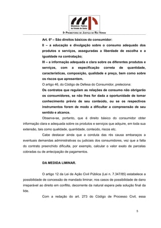 5ª PROMOTORIA DE JUSTIÇA DE RIO VERDE
Art. 6º – São direitos básicos do consumidor:
II – a educação e divulgação sobre o consumo adequado dos
produtos e serviços, asseguradas a liberdade de escolha e a
igualdade na contratação;
III – a informação adequada e clara sobre os diferentes produtos e
serviços, com a especificação correta de quantidade,
características, composição, qualidade e preço, bem como sobre
os riscos que apresentem.
O artigo 46, do Código de Defesa do Consumidor, preleciona:
Os contratos que regulam as relações de consumo não obrigarão
os consumidores, se não lhes for dada a oportunidade de tomar
conhecimento prévio de seu conteúdo, ou se os respectivos
instrumentos forem de modo a dificultar a compreensão de seu
sentido e alcance.
Observa-se, portanto, que é direito básico do consumidor obter
informação clara e adequada sobre os produtos e serviços que adquire, em toda sua
extensão, tais como qualidade, quantidade, conteúdo, riscos etc.
Cabe destacar ainda que a conduta das rés causa embaraços a
eventuais demandas administrativas ou judiciais dos consumidores, vez que a falta
do contrato preenchido dificulta, por exemplo, calcular o valor exato de parcelas
cobradas ou de antecipação de pagamentos.
DA MEDIDA LIMINAR.
O artigo 12 da Lei de Ação Civil Pública (Lei n. 7.347/85) estabelece a
possibilidade de concessão de mandado liminar, nos casos de possibilidade de dano
irreparável ao direito em conflito, decorrente da natural espera pela solução final da
lide.
Com a redação do art. 273 do Código de Processo Civil, essa
5
 
