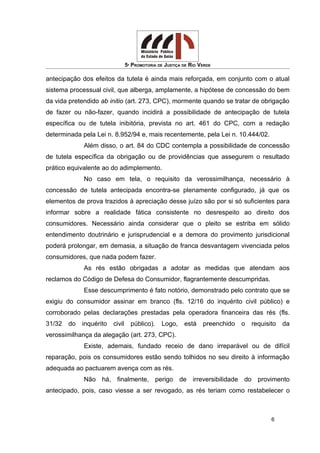 5ª PROMOTORIA DE JUSTIÇA DE RIO VERDE
antecipação dos efeitos da tutela é ainda mais reforçada, em conjunto com o atual
sistema processual civil, que alberga, amplamente, a hipótese de concessão do bem
da vida pretendido ab initio (art. 273, CPC), mormente quando se tratar de obrigação
de fazer ou não-fazer, quando incidirá a possibilidade de antecipação de tutela
específica ou de tutela inibitória, prevista no art. 461 do CPC, com a redação
determinada pela Lei n. 8.952/94 e, mais recentemente, pela Lei n. 10.444/02.
Além disso, o art. 84 do CDC contempla a possibilidade de concessão
de tutela específica da obrigação ou de providências que assegurem o resultado
prático equivalente ao do adimplemento.
No caso em tela, o requisito da verossimilhança, necessário à
concessão de tutela antecipada encontra-se plenamente configurado, já que os
elementos de prova trazidos à apreciação desse juízo são por si só suficientes para
informar sobre a realidade fática consistente no desrespeito ao direito dos
consumidores. Necessário ainda considerar que o pleito se estriba em sólido
entendimento doutrinário e jurisprudencial e a demora do provimento jurisdicional
poderá prolongar, em demasia, a situação de franca desvantagem vivenciada pelos
consumidores, que nada podem fazer.
As rés estão obrigadas a adotar as medidas que atendam aos
reclamos do Código de Defesa do Consumidor, flagrantemente descumpridas.
Esse descumprimento é fato notório, demonstrado pelo contrato que se
exigiu do consumidor assinar em branco (fls. 12/16 do inquérito civil público) e
corroborado pelas declarações prestadas pela operadora financeira das rés (fls.
31/32 do inquérito civil público). Logo, está preenchido o requisito da
verossimilhança da alegação (art. 273, CPC).
Existe, ademais, fundado receio de dano irreparável ou de difícil
reparação, pois os consumidores estão sendo tolhidos no seu direito à informação
adequada ao pactuarem avença com as rés.
Não há, finalmente, perigo de irreversibilidade do provimento
antecipado, pois, caso viesse a ser revogado, as rés teriam como restabelecer o
6
 