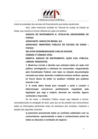 5ª PROMOTORIA DE JUSTIÇA DE RIO VERDE
modo de prestação dos serviços de financiamento que pratica atualmente.
Aqui, calha mencionar acórdão do Tribunal de Justiça do Estado de
Goiás, que manteve a liminar deferida em ação civil pública:
AGRAVO DE INSTRUMENTO N. 35704-6/180 (200302480980) DE
ITAPACI
AGRAVANTE: BANCO DO BRASIL S/A
AGRAVADO: MINISTÉRIO PÚBLICO DO ESTADO DE GOIÁS –
ITAPACI
RELATOR DESEMBARGADOR CARLOS ESCHER
CÂMARA 4ª CÂMARA CÍVEL
EMENTA: AGRAVO DE INSTRUMENTO. AÇÃO CIVIL PÚBLICA.
LIMINAR. REQUISITOS.
1. Mostra-se correta a decisão que antecipa tutela em ação civil
pública, privilegiando o interesse do consumidor, resguardando
pela Constituição Federal, com base na robusta documentação
carreada aos autos, devendo a instância revisora verificar, apenas,
se houve abuso de poder ou qualquer nulidade que pudesse
macular o ato.
2. A multa diária fixada para compelir a parte a cumprir a
determinação encontra-se perfeitamente respaldada pela
legislação que rege a matéria, devendo ser mantida. Agravo
conhecido e improvido.
De tal modo, o Ministério Público requer seja deferida a liminar,
consubstanciada na obrigação de fazer, para que as rés prestem aos consumidores
todas as informações pertinentes antes da assinatura dos contratos, mediante a
adoção das seguintes condutas:
a) preencher previamente todos os contratos celebrados com os
consumidores, oportunizando a estes o conhecimento prévio de
todas as cláusulas e condições do negócio;
7
 