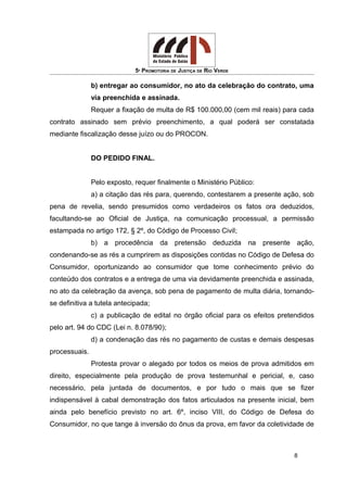 5ª PROMOTORIA DE JUSTIÇA DE RIO VERDE
b) entregar ao consumidor, no ato da celebração do contrato, uma
via preenchida e assinada.
Requer a fixação de multa de R$ 100.000,00 (cem mil reais) para cada
contrato assinado sem prévio preenchimento, a qual poderá ser constatada
mediante fiscalização desse juízo ou do PROCON.
DO PEDIDO FINAL.
Pelo exposto, requer finalmente o Ministério Público:
a) a citação das rés para, querendo, contestarem a presente ação, sob
pena de revelia, sendo presumidos como verdadeiros os fatos ora deduzidos,
facultando-se ao Oficial de Justiça, na comunicação processual, a permissão
estampada no artigo 172, § 2º, do Código de Processo Civil;
b) a procedência da pretensão deduzida na presente ação,
condenando-se as rés a cumprirem as disposições contidas no Código de Defesa do
Consumidor, oportunizando ao consumidor que tome conhecimento prévio do
conteúdo dos contratos e a entrega de uma via devidamente preenchida e assinada,
no ato da celebração da avença, sob pena de pagamento de multa diária, tornando-
se definitiva a tutela antecipada;
c) a publicação de edital no órgão oficial para os efeitos pretendidos
pelo art. 94 do CDC (Lei n. 8.078/90);
d) a condenação das rés no pagamento de custas e demais despesas
processuais.
Protesta provar o alegado por todos os meios de prova admitidos em
direito, especialmente pela produção de prova testemunhal e pericial, e, caso
necessário, pela juntada de documentos, e por tudo o mais que se fizer
indispensável à cabal demonstração dos fatos articulados na presente inicial, bem
ainda pelo benefício previsto no art. 6º, inciso VIII, do Código de Defesa do
Consumidor, no que tange à inversão do ônus da prova, em favor da coletividade de
8
 