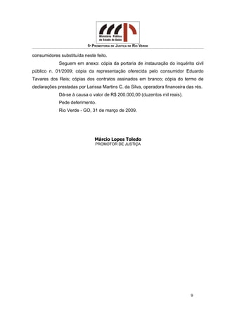 5ª PROMOTORIA DE JUSTIÇA DE RIO VERDE
consumidores substituída neste feito.
Seguem em anexo: cópia da portaria de instauração do inquérito civil
público n. 01/2009; cópia da representação oferecida pelo consumidor Eduardo
Tavares dos Reis; cópias dos contratos assinados em branco; cópia do termo de
declarações prestadas por Larissa Martins C. da Silva, operadora financeira das rés.
Dá-se à causa o valor de R$ 200.000,00 (duzentos mil reais).
Pede deferimento.
Rio Verde - GO, 31 de março de 2009.
Márcio Lopes Toledo
PROMOTOR DE JUSTIÇA
9
 