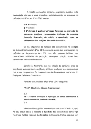A relação contratual de consumo, na presente questão, resta
evidenciada, eis que o show prometido, aprioristicamente, se enquadra na
definição do § 2º do art. 3º do CDC, a saber:


             Art. 3º omissis
             § 1º omissis
             § 2º Serviço é qualquer atividade fornecida no mercado de
             consumo, mediante remuneração, inclusive de natureza
             bancária, financeira, de crédito e securitária, salvo as
             decorrentes das relações de caráter trabalhista.


             Os fãs, adquirentes do ingresso, são consumidores na condição
de destinatários finais (art. 2º do CDC), enquanto que os réus se enquadram na
definição de fornecedores (art. 3º), pois são pessoas jurídicas que
desenvolvem atividades de produção, montagem, criação, como bem
demonstram seus contratos sociais.


             Conclui-se, facilmente, que há relação de consumo entre os
acordantes que organizam espetáculos artísticos e culturais e os espectadores
que a eles comparecem. Os organizadores são fornecedores nos termos do
Código de Defesa do Consumidor.


             Por outro lado, dispõe o artigo 6º do CDC, o seguinte:


             “Art. 6º. São direitos básicos do consumidor:


             (...)
             VI – a efetiva prevenção e reparação de danos patrimoniais e
             morais individuais, coletivos e difusos;
             (...)


             Esse dispositivo guarda íntima relação com o art. 4º do CDC, que,
no seu caput, coloca o respeito à dignidade dos consumidores como viga
mestra da Política Nacional das Relações de Consumo. Política esta que tem

                                                                              10
 