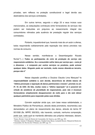 privadas, sem reflexos na proteção constitucional e legal devida aos
destinatários dos serviços contratados.


                 Em outros termos, segundo o artigo 25 e seus incisos suso
mencionados, as estipulações contratuais entre fornecedores de serviços não
podem      ser    traduzidas     em     prejuízos     ao    ressarcimento       integral    dos
consumidores vitimados pela ausência de prestação regular dos serviços
contratados.


                 Portanto, inquestionável que, havendo mais de um autor a ofensa,
todos responderão solidariamente pela reparação dos danos previstos nas
normas de consumo.


                 Nesse     sentido,     manifesta-se       o    Desembargador          Rizzato
Nunes1“(...) Todos os participantes do ciclo de produção do serviço são
responsáveis solidários. Se o consumidor sofrer dano por serviço que – como já
o dissemos – é composto por outros serviços ou produtos, pode acionar
qualquer deles. Ninguém pode ser excluído, muito menos dizendo-se terceiro,
porque não é”


                 Nesse diapasão pontifica a Doutora Claudia Lima Marques2:“a
responsabilidade solidária é, sem dúvida, decorrência do direito básico de
“efetiva prevenção e reparação de danos patrimoniais e morais”, previsto no art.
6º, VI, do CDC. De fato, muitas vezes a “efetiva reparação” só é possível em
virtude da existência de pluralidade de responsáveis, pois não é incomum
fornecedores simplesmente desaparecerem da noite para o dia sem deixar
qualquer patrimônio para responder pelas suas dívidas.


                 Convém explicitar ainda que, com base nessa solidariedade, o
Ministério Público de Pernambuco, através desta promotoria, recomendou aos
demandados um plano de ressarcimento dos danos, através do termo Nº
001/008 (fls. MPPE 300/303), não havendo, contudo, nenhuma composição,
posto que, cada qual se mantendo aferrados aos próprios interesses, deixam,
1
Nunes, Rizzato. Curso de Direito do Consumidor, Ed. Saraiva, ano 2005, pg. 303.
2
 Herman, Antonio V.Benjamin; Marques, Claudia Lima; Bessa, Leonardo Roscoe. Manual de Direito do
Consumidor, Ed. Revista dos Tribunais, ano 2007, pg. 151.
                                                                                              13
 