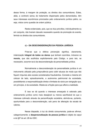 dessa forma, à margem de proteção, os direitos dos consumidores. Estes,
aliás, a contrario sensu do tratamento dispensado pelos demandados, têm
seus interesses econômicos priorizados pelo ordenamento jurídico pátrio, ou
seja, vistos como questão de ordem pública.


             Resta evidenciado, pois, que os réus pré-ditos, individualmente ou
em conjunto, não tiveram desvelo necessário quando da promoção do evento,
ferindo os direitos dos consumidores.




             c) – DA DESCONSIDERAÇÃO DA PESSOA JURÍDICA


             Frise-se   que   a   efetiva   prevenção    significa,   claramente,
indenização integral de todos os danos que tenham ocorridos, inclusive os
morais, que são acolhidos explicitamente pelo Código, e para isto, se
necessário, socorrer-se-á da desconsideração da personalidade jurídica.


             Normalmente a desconsideração da personalidade jurídica é um
instrumento utilizado pela jurisprudência para coibir abusos de modo que não
fiquem impunes atos sociais considerados fraudulentos. Consiste a mesma em
colocar de lado, episodicamente, a autonomia patrimonial da sociedade,
possibilitando a responsabilização direta e ilimitada do sócio por obrigação que,
em princípio, é da sociedade. Afasta-se a ficção para que aflore a realidade.


             E isso se dá quando o interesse ameaçado é valorado pelo
ordenamento jurídico como mais desejável ou menos sacrificável do que o
interesse colimado através da personificação societária, abrindo-se, portanto,
oportunidade para a desconsideração, sob pena de alteração da escala de
valores.


             Nesse diapasão, à luz do direito consumerista, pode-se afirmar,
categoricamente: a despersonalização da pessoa jurídica é objeto do caput
e do §5º do art. 28 do CDC:


                                                                                14
 