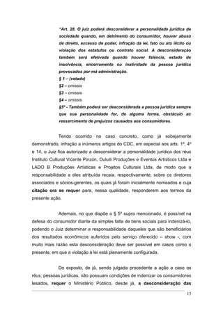 “Art. 28. O juiz poderá desconsiderar a personalidade jurídica da
             sociedade quando, em detrimento do consumidor, houver abuso
             de direito, excesso de poder, infração da lei, fato ou ato ilícito ou
             violação dos estatutos ou contrato social. A desconsideração
             também será efetivada quando houver falência, estado de
             insolvência, encerramento ou inatividade da pessoa jurídica
             provocados por má administração.
             § 1 – (vetado)
             §2 – omissis
             §3 – omissis
             §4 – omissis
             §5º - Também poderá ser desconsiderada a pessoa jurídica sempre
             que sua personalidade for, de alguma forma, obstáculo ao
             ressarcimento de prejuízos causados aos consumidores.


             Tendo ocorrido no caso concreto, como já sobejamente
demonstrado, infração a inúmeros artigos do CDC, em especial aos arts. 1º, 4º
e 14, o Juiz fica autorizado a desconsiderar a personalidade jurídica dos réus
Instituto Cultural Vicente Pinzón, Duluili Produções e Eventos Artísticos Ltda e
LADO B Produções Artísticas e Projetos Culturais Ltda, de modo que a
responsabilidade a eles atribuída recaia, respectivamente, sobre os diretores
associados e sócios-gerentes, os quais já foram inicialmente nomeados e cuja
citação ora se requer para, nessa qualidade, responderem aos termos da
presente ação.


             Ademais, no que dispõe o § 5º supra mencionado, é possível na
defesa do consumidor diante da simples falta de bens sociais para indenizá-lo,
podendo o Juiz determinar a responsabilidade daqueles que são beneficiários
dos resultados econômicos auferidos pelo serviço oferecido – show -, com
muito mais razão esta desconsideração deve ser possível em casos como o
presente, em que a violação à lei está plenamente configurada.


             Do exposto, de já, sendo julgada procedente a ação e caso os
réus, pessoas jurídicas, não possuam condições de indenizar os consumidores
lesados, requer o Ministério Público, desde já, a desconsideração das

                                                                               15
 