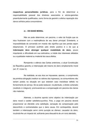 respectivas personalidades jurídicas, para o fim de determinar a
responsabilidade       pessoal   dos   diretores   associados   e   sócios-gerentes
preambularmente qualificados, como forma de garantir a efetiva reparação dos
danos sofridos pelos consumidores.




               d) - DO DANO MORAL


               Não se pode determinar, em pecúnia, o valor da fruição que os
réus frustraram com a inadimplência de seu dever principal. Entretanto, a
impossibilidade de conversão em moeda não significa que tais perdas sejam
desprezíveis. O princípio acolhido pelo direito positivo é o de que a
indenização deve abranger qualquer modalidade de dano, pouco
importando a dificuldade em sua estimativa, a índole dos interesses afetados
ou a qualidade material ou imaterial dos seus efeitos.


               Rompendo o silêncio das Cartas anteriores, a atual Constituição
da República garantiu a indenização até mesmo do dano simplesmente moral
(art. 5º, inciso V).


               Na realidade, se aos réus se impusesse, apenas, o cumprimento
da primitiva obrigação (restituir os valores dos ingressos), os consumidores não
seriam postos na situação em que estariam caso inexistisse defeito no
fornecimento do serviço. Só se pode restaurar, na plenitude, o direito vulnerado
(restitutio in integrum), promovendo-se a compensação em pecúnia dos danos
não materiais.


               Ademais, a doutrina aponta como objetivo da indenização por
dano moral o caráter satisfativo-punitivo. Pois, a paga em pecúnia deverá
proporcionar ao ofendido uma satisfação, sensação de compensação pelo
desconforto e contrariedades que o dano causa. Em contrapartida, deverá
também a indenização servir como punição ao ofensor, causador do dano,
incutindo-lhe um impacto tal, suficiente para dissuadi-lo de um novo atentado.


                                                                                16
 