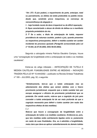 “Art. 273. O juiz poderá, a requerimento da parte, antecipar, total
               ou parcialmente, os efeitos da tutela pretendida no pedido inicial,
               desde   que,   existindo    prova   inequívoca,    se   convença     da
               verossimilhança da alegação e:
               I - haja fundado receio de dano irreparável ou de difícil reparação;
               II- fique caracterizado o abuso de direito de defesa ou o manifesto
               propósito protelatório do réu.
               $ 7º Se o autor, a título de antecipação de tutela, requerer
               providência de natureza cautelar, poderá o juiz, quando presentes
               os respectivos pressupostos, deferir a medida cautelar em caráter
               incidental do processo ajuizado (Parágrafo acrescentado pela Lei
               nº 10.444, de 07.05.2002, DOU 08.05.2002).


               Segundo a advogada mineira Patrícia Eleutério Campos, houve
uma “consagração da fungibilidade entre a antecipação da tutela e as medidas
cautelares”.


               Extrai-se do artigo intitulado – ANTECIPAÇÃO DE TUTELA E
MEDIDA CAUTELAR: FUNGIBILIDADE ENTRE AS MEDIDAS – INOVAÇÃO
TRAZIDA PELA LEI Nº 10.444/2002 – publicado na Revista Síntese Trabalhista
nº 169 – JUL/2003, pág. 52, o seguinte:


               “Sinteticamente,   tem-se    que    a   tutela   antecipada   visa   ao
               adiantamento dos efeitos que seriam obtidos com o futuro
               provimento jurisdicional, enquanto que a tutela cautelar tem por
               escopo assegurar a eficácia do provimento jurisdicional que se
               pretende. Em sendo assim, nota-se que a cognição do juiz para
               conceder a tutela antecipada há de ser mais profunda do que a
               cognição necessária para deferir a tutela cautelar (em razão dos
               respectivos efeitos de tais medidas).
               (...)
               Nota-se que houve a consagração da fungibilidade entre a
               antecipação de tutela e as medidas cautelares. Evidencia-se, pois,
               que tais medidas estão estritamente ligadas entre si, justamente
               em razão de suas finalidades. Ora, se é admitida a fungibilidade,
               resta claro que deve-se aplicar subsidiariamente às demais tutelas

                                                                                    18
 
