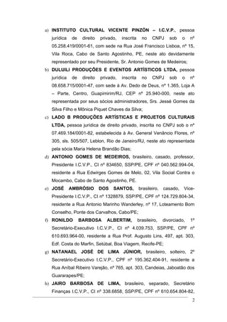 a) INSTITUTO CULTURAL VICENTE PINZÓN – I.C.V.P., pessoa
  jurídica    de    direito   privado,   inscrita     no    CNPJ     sob    o   nº
  05.258.419/0001-61, com sede na Rua José Francisco Lisboa, nº 15,
  Vila Roca, Cabo de Santo Agostinho, PE, neste ato devidamente
  representado por seu Presidente, Sr. Antonio Gomes de Medeiros;
b) DULUILI PRODUÇÕES E EVENTOS ARTÍSTICOS LTDA, pessoa
  jurídica    de    direito   privado,   inscrita     no    CNPJ     sob    o   nº
  08.658.715/0001-47, com sede à Av. Dedo de Deus, nº 1.365, Loja A
  – Parte, Centro, Guapimirim/RJ, CEP nº 25.940-000, neste ato
  representada por seus sócios administradores, Srs. Jessé Gomes da
  Silva Filho e Mônica Piquet Chaves da Silva;
c) LADO B PRODUÇÕES ARTÍSTICAS E PROJETOS CULTURAIS
  LTDA, pessoa jurídica de direito privado, inscrita no CNPJ sob o nº
  07.469.184/0001-82, estabelecida à Av. General Venâncio Flores, nº
  305, sls. 505/507, Leblon, Rio de Janeiro/RJ, neste ato representada
  pela sócia Maria Helena Brandão Dias;
d) ANTONIO GOMES DE MEDEIROS, brasileiro, casado, professor,
  Presidente I.C.V.P., CI nº 834650, SSP/PE, CPF nº 040.562.994-04,
  residente a Rua Edwirges Gomes de Melo, 02, Vila Social Contra o
  Mocambo, Cabo de Santo Agostinho, PE.
e) JOSÉ      AMBRÓSIO         DOS   SANTOS,         brasileiro,   casado,   Vice-
  Presidente I.C.V.P., CI nº 1328879, SSP/PE, CPF nº 124.729.804-34,
  residente a Rua Antonio Marinho Wanderley, nº 17, Loteamento Bom
  Conselho, Ponte dos Carvalhos, Cabo/PE;
f) RONILDO         BARBOSA       ALBERTIM,          brasileiro,   divorciado,   1º
  Secretário-Executivo I.C.V.P., CI nº 4.039.753, SSP/PE, CPF nº
  610.693.964-00, residente a Rua Prof. Augusto Lins, 497, apt. 303,
  Edf. Costa do Marfin, Setúbal, Boa Viagem, Recife-PE;
g) NATANAEL JOSÉ DE LIMA JÚNIOR, brasileiro, solteiro, 2º
  Secretário-Executivo I.C.V.P., CPF nº 195.362.404-91, residente a
  Rua Aníbal Ribeiro Varejão, nº 765, apt. 303, Candeias, Jaboatão dos
  Guararapes/PE;
h) JAIRO BARBOSA DE LIMA, brasileiro, separado, Secretário
  Finanças I.C.V.P., CI nº 338.6858, SSP/PE, CPF nº 610.654.804-82,
                                                                                 2
 