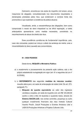 Outrossim, encontra-se nos autos do inquérito civil anexo, prova
inequívoca da alegação, consubstanciada nos documentos requisitados e
declarações prestadas pelos réus, que evidenciam a conduta ilícita dos
promovidos e que explicitam a existência de prática abusiva.


                Visualizada, ainda, a verossimilhança das alegações, bem como
comprovado o receio de dano irreparável ou de difícil reparação, a tutela
antecipatória     apresenta-se   como    medida   necessária,   consistindo   no
reconhecimento do abuso de direito dos réus.


                Essa providência constitui-se de fundamental importância, pois,
caso não concedida, poderá ser inócuo o efeito da sentença de mérito, ante a
irreversibilidade do dano causado aos consumidores.




                III – DOS PEDIDOS


                Desta forma, REQUER o Ministério Público:


   a) o recebimento e processamento da presente ação coletiva, sob o rito
      próprio estabelecido na legislação em vigor (art. 91 e seguintes da Lei nº
      8.078/90);


   b) o DEFERIMENTO das seguintes medidas de natureza cautelar,
      inaudita altera pars, em sede de antecipação da tutela (intel. Do art. 273,
      parágrafo 7º):
          1. Bloqueio de quantia equivalente ao valor dos ingressos
                vendidos e orçados, em sede de inquérito civil, em R$ 123.240,00
                (cento e vinte e três mil duzentos e quarenta reais), através do
                Sistema BACEN-JUD, nas contas correntes, poupança ou outro
                qualquer investimento financeiro dos réus Instituto Cultural
                Vicente Pinzón, Duluili Produções e Eventos Artísticos Ltda e
                LADO B Produções Artísticas e Projetos Culturais Ltda;
                                                                              20
 