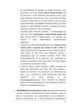 2. Na impossibilidade de aplicação do sistema financeiro supra
         mencionado, que V.Exa. intime o Banco Central do Brasil, sito
         Rua da Aurora, nº 1259, Recife-PE, para informar a esse r. juízo
         quais instituições financeiras bem como nºs de contas correntes,
         poupança e investimento que os réus mantêm no país; de posse
         dessas informações, de já requer o Ministério Público, que V.Exa.
         determine a cada instituição financeira o bloqueio de quantias
         suficientes a acobertar o valor ora pleiteado;
      3. Inexistindo lastro financeiro suficiente à complementação do
         valor, que V.Exa. desconsidere a personalidade jurídica dos
         réus, fazendo incidir a medida cautelar, ora requerida, nos
         diretores       e    sócios       administradores,        preambularmente
         qualificados;
      4. mantendo-se a não complementação total, que o bloqueio recaia
         também sobre o apurado das vendas de CDs e DVDs do
         cantor e sócio da Duluili Produções e Eventos Artísticos Ltda, Sr.
         Jessé Gomes da Silva Filho, Zeca Pagodinho, instando o
         representante       legal   da    produtora   Universal     Music,   CNPJ
         00.952.789/0001-80, Rio de Janeiro/RJ, para cumprimento da
         medida ou que declare a V.Exa. quem assim é de direito obrigado
         ao cumprimento da presente medida;
      5. a título de reforço e sendo necessário à efetiva reparação dos
         danos dos consumidores, que V.Exa. faça recair, também, o
         bloqueio ora solicitado, num percentual a ser determinado por
         esse r. juízo e incidente no cachê cobrado pelo artista Zeca
         Pagodinho,           em          shows        previstos       no      site
         www.zecapagodinho.com.br. Após, efetuadas as retenções,
         sejam as mesmas depositadas em conta específica do Banco do
         Brasil S.A, à disposição desse juízo.


c) o DEFERIMENTO de antecipação da tutela, para que seja reconhecido
   e provido o direito ao ressarcimento dos danos materiais e morais de
   todos os consumidores, aqui compreendidos os que adquiriram o
   ingresso a título gracioso, art. 17, CDC, condenando os demandados a
                                                                                21
 