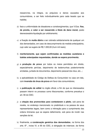 ressarci-los,   na   integra,   os   prejuízos   e   danos   causados   aos
   consumidores, a ser feito individualmente para cada lesado que se
   habilite;


d) face a uniformidade de dissabores e constrangimentos, que V.Exa. fixe,
   de pronto, o valor a ser ressarcido a título de dano moral, posto
   desnecessária liquidação por arbitramento;


e) a fixação de multa diária a ser cobrada solidariamente de qualquer um
   dos demandados, em caso de descumprimento da medida antecipatória,
   cujo valor se sugere de R$ 1.000,00 (hum mil reais);


f) meritoriamente, que sejam confirmadas as medidas cautelares e
   tutelas antecipadas requestadas, donde se espera provimento;


g) a produção de prova por todos os meios permitidos em direito,
   especialmente perícias, depoimento de testemunhas posteriormente
   arroladas, juntada de documentos, depoimento pessoal dos réus, etc...;


h) a aplicabilidade do Código de Defesa do Consumidor no caso em tela,
   com inversão do ônus da prova em favor dos consumidores;


i) a publicação de edital no órgão oficial, a fim de que os interessados
   possam intervir no processo como litisconsortes, conforme preceitua o
   art. 94 do CDC;


j) a citação dos promovidos para contestarem o pleito, sob pena de
   revelia, no endereço mencionado no preâmbulo e na pessoa de seus
   representantes legais, bem como a intimação para o cumprimento das
   ordens liminares que se espera deferimento, sob pena de incidir nas
   sanções da lei;


k) finalmente, a condenação genérica dos demandados, na forma dos
   arts. 6º , inciso VI, e 95 do CDC, à obrigação de indenizar, da forma
                                                                            22
 