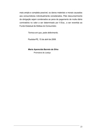 mais ampla e completa possível, os danos materiais e morais causados
aos consumidores individualmente considerados. Pelo descumprimento
da obrigação sejam condenados ao pena de pagamento de multa diária
cominatória no valor a ser determinado por V.Exa., a ser revertida ao
Fundo Estadual de Defesa do Consumidor.


         Termos em que, pede deferimento.


         Paulista-PE, 15 de abril de 2008




         Maria Aparecida Barreto da Silva
               Promotora de Justiça




                                                                  23
 
