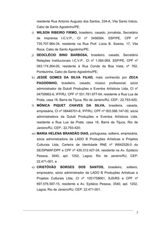 residente Rua Antonio Augusto dos Santos, 334-A, Vila Santo Inácio,
   Cabo de Santo Agostinho/PE;
i) WILSON RIBEIRO FIRMO, brasileiro, casado, jornalista, Secretário
   de   Imprensa   I.C.V.P.,      CI   nº    3456584,   SSP/PE,        CPF    nº
   735.707.964-34, residente na Rua Prof. Lúcia B. Soares, 17, Vila
   Roca, Cabo de Santo Agostinho/PE;
j) DEOCLÉCIO       BINO BARBOSA,             brasileiro, casado,      Secretário
   Relações Institucionais I.C.V.P., CI nº 1.084.069, SSP/PE, CPF nº
   093.174.264-00, residente à Rua Conde da Boa Vista, nº 762,
   Pontezinha, Cabo de Santo Agostinho/PE;
k) JESSÉ GOMES DA SILVA FILHO, mais conhecido por ZECA
   PAGODINHO,       brasileiro,    casado,     músico   profissional,     sócio
   administrador da Duluili Produções e Eventos Artísticos Ltda, CI nº
   04759962-6, IFP/RJ, CPF nº 551.781.977-04, residente a Rua Lua de
   Prata, casa 18, Barra da Tijuca, Rio de Janeiro/RJ, CEP.: 22.793-420;
l) MÕNICA     PIQUET     CHAVES         DA     SILVA,   brasileira,     casada,
   empresária, CI nº 08446701-8, IFP/RJ, CPF nº 003.566.147-00, sócia
   administradora da Duluili Produções e Eventos Artísticos Ltda,
   residente a Rua Lua da Prata, casa 18, Barra da Tijuca, Rio de
   Janeiro/RJ, CEP.: 22.793-420;
m) MARIA HELENA BRANDÃO DIAS, portuguesa, solteira, empresária,
   sócia administradora da LADO B Produções Artísticas e Projetos
   Culturais Ltda, Carteira de Identidade RNE nº W642526-0 do
   SE/DPMAF/DPF e CPF nº 430.312.427-34, residente na Av. Epitácio
   Pessoa, 3540, apt. 1202, Lagoa, Rio de Janeiro/RJ, CEP:
   22.471-001, e
n) CRISTÓVÃO       BORGES         DOS       SANTOS,     brasileiro,     solteiro,
   empresário, sócio administrador da LADO B Produções Artísticas e
   Projetos Culturais Ltda, CI nº 1051758661, SJS/RS e CPF nº
   697.576.587-15, residente a Av. Epitácio Pessoa, 3540, apt. 1202,
   Lagoa, Rio de Janeiro/RJ, CEP: 22.471-001.




                                                                               3
 
