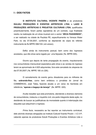 I – DOS FATOS


          O INSTITUTO CULTURAL VICENTE PINZÓN e as produtoras
DULUILI PRODUÇÕES E EVENTOS ARTÍSTICOS LTDA e LADO B
PRODUÇÕES ARTÍSTICAS E PROJETOS CULTURAIS LTDA, qualificados
preambularmente, foram partes signatárias de um contrato, cuja finalidade
residiu na realização de um show musical com o cantor “ZECA PAGODINHO”,
a ser realizado na cidade de Paulista PE, especificamente no Veneza Water
Park, no dia 07.09.2007, conforme se depreende da cópia do referido
instrumento às fls MPPE 096/104 ( em anexo).


          Deflui ainda do instrumento pactual, bem como dos ingressos
acostados, que dito show seria regado por uma feijoada ( fls. MPPE 005).


          Ocorre que depois de tanta propagação do evento, impulsionando
nos consumidores imensurável expectativa pelo show e as vendas do ingresso
terem se aproximado de 4.925 adquirentes, fora este cancelado às vésperas do
dia 07.09.2007 ( fls. MPPE 185 c/c 226).


          O cancelamento do evento gerou dissabores para os milhares de
fãs, sobrando-lhes, como bem enfatizou o jornalista do Jornal do
COMMÉRCIO, José Teles, fazendo alusão a um verso do Sambista em
referência, “apenas o bagaço da laranja” (fls. MPPE .020).


          Avulta ressaltar que esta promotoria, atendendo a diversos clamores
de consumidores, instaurou o inquérito civil, ora parte integrante desta ação, no
desiderato de buscar as justificativas da morosidade quanto à indenização dos
daqueles que adquiriram o ingresso.


          Prima facie, necessário se faz reportar ao instrumento contratual,
dele advindo diversas obrigações ao Instituto Cultural Vicente Pinzón – I.C.V.P,
cabendo apenas às produtoras Duluili Produções e Eventos Artísticos Ltda e



                                                                               4
 