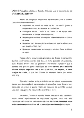 LADO B Produções Artísticas e Projetos Culturais Ltda a apresentação do
artista ZECA PAGODINHO.


            Assim, as obrigações majoritárias estabelecidas para o Instituto
Cultural Vicente Pinzón foram:
            •   Pagamento do cachê no valor de R$ 150.000,00 (cento e
                cinqüenta mil reais), em espécie, às contratadas;
            •   Passagens aéreas TAM/GOL do cantor e de equipe dele,
                composta de 37(trinta e sete) integrantes;
            •   Hospedagens em hotel de categoria máxima existente na cidade
                do show;
            •   Despesas com alimentação do artista e da equipe referenciada
                nos dias 06 e 07.09.2007;
            •   Despesas concernentes à montagem, estrutura física e elétrica
                do palco.


            Nessa esteira, procurou esta promotoria de defesa do consumidor
ouvir os possíveis responsáveis pelo dano, de forma que cada um apresentou
suas defesas. Dentre elas, as produtoras inicialmente explicaram que a
conditio sine qua non para a realização do show residiria em o Instituto
Vicente Pinzón pagar-lhes até o dia 04.09.2007, em espécie, o valor
integral do cachê, o que não ocorreu, no entender destas (fls. MPPE
162/193).


            Ademais, imputam ainda ao instituto não ter quitado os valores das
diárias com alimentação do cantor/equipe, do aluguel da mesa de som, bem
como, não ter enviado a quantia relativa ao transporte do caminhão baú que
viaja com o equipamento, instrumentos e cenário do show.


            Em defesa, o Instituto Vicente Pinzón, através de seu Secretário,
aduziu serem improcedentes as imputações argüidas, posto que teria
depositado nas contas das produtoras o valor de R$ 135.000,00(cento e trinta
e cinco mil reais) em espécie e R$ 15.000,00(quinze mil reais) em cheque.


                                                                            5
 