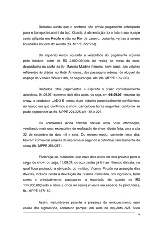 Declarou ainda que o contrato não previa pagamento antecipado
para o transporte/caminhão baú. Quanto à alimentação do artista e sua equipe
seria utilizada em Recife e não no Rio de Janeiro, portanto, verbas a serem
liquidadas no local do evento (fls. MPPE 222/223).


          Do inquérito restou apurado a veracidade do pagamento argüido
pelo instituto, além de R$ 2.000,00(dois mil reais) da mesa de som,
depositados na conta do Sr. Marcelo Martins Ferreira, bem como, dos valores
referentes às diárias no Hotel Amoaras, das passagens aéreas, do aluguel do
espaço do Veneza Water Park, de seguranças, etc. (fls. MPPE 109/130).


          Baldados ditos pagamentos e expirado o prazo contratualmente
acordado, 04.09.07, somente dois dias após, ou seja, em 06.09.07, véspera do
show, a produtora LADO B tomou duas atitudes paradoxalmente conflitantes:
ao tempo em que confirmou o show, cancelou-o horas seguintes, conforme se
pode depreender às fls. MPPE 224/225 c/c 185 e 226.


          Os acordantes ainda fizeram circular uma nova informação,
ventilando mais uma expectativa de realização do show, desta feita, para o dia
22 de setembro de dois mil e sete. Do mesmo modo, somente neste dia,
fizeram comunicar através da imprensa o segundo e definitivo cancelamento do
show (fls. MPPE 356/357).


          Esclareça-se, outrossim, que nove dias antes da data prevista para o
segundo show, ou seja, 13.09.07, os acordantes já tinham firmado distrato, no
qual ficou pactuado a obrigação do Instituto Vicente Pinzón na assunção das
dívidas, incluída nesta a devolução da quantia monetária dos ingressos, bem
como e principalmente, pactuou-se a repartição da quantia de R$
135.000,00(cento e trinta e cinco mil reais) enviada em espécie às produtoras,
fls. MPPE 167/169.


          Assim, vislumbra-se patente a presença do enriquecimento sem
causa dos signatários, sobretudo porque, em sede de inquérito civil, ficou
                                                                            6
 