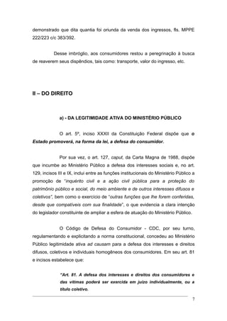 demonstrado que dita quantia foi oriunda da venda dos ingressos, fls. MPPE
222/223 c/c 383/392.


           Desse imbróglio, aos consumidores restou a peregrinação à busca
de reaverem seus dispêndios, tais como: transporte, valor do ingresso, etc.




II – DO DIREITO



              a) - DA LEGITIMIDADE ATIVA DO MINISTÉRIO PÚBLICO


              O art. 5º, inciso XXXII da Constituição Federal dispõe que o
Estado promoverá, na forma da lei, a defesa do consumidor.


              Por sua vez, o art. 127, caput, da Carta Magna de 1988, dispõe
que incumbe ao Ministério Público a defesa dos interesses sociais e, no art.
129, incisos III e IX, inclui entre as funções institucionais do Ministério Público a
promoção de “inquérito civil e a ação civil pública para a proteção do
patrimônio público e social, do meio ambiente e de outros interesses difusos e
coletivos”, bem como o exercício de “outras funções que lhe forem conferidas,
desde que compatíveis com sua finalidade”, o que evidencia a clara intenção
do legislador constituinte de ampliar a esfera de atuação do Ministério Público.


              O Código de Defesa do Consumidor - CDC, por seu turno,
regulamentando e explicitando a norma constitucional, concedeu ao Ministério
Público legitimidade ativa ad causam para a defesa dos interesses e direitos
difusos, coletivos e individuais homogêneos dos consumidores. Em seu art. 81
e incisos estabelece que:


              “Art. 81. A defesa dos interesses e direitos dos consumidores e
              das vítimas poderá ser exercida em juízo individualmente, ou a
              título coletivo.

                                                                                   7
 