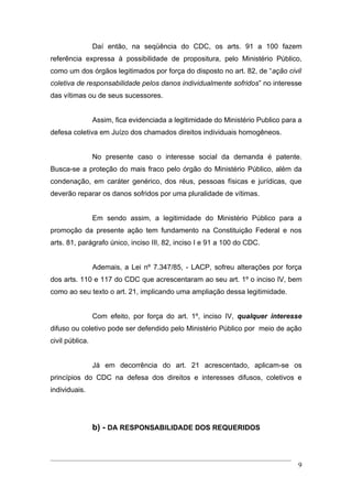 Daí então, na seqüência do CDC, os arts. 91 a 100 fazem
referência expressa à possibilidade de propositura, pelo Ministério Público,
como um dos órgãos legitimados por força do disposto no art. 82, de “ação civil
coletiva de responsabilidade pelos danos individualmente sofridos” no interesse
das vítimas ou de seus sucessores.


                 Assim, fica evidenciada a legitimidade do Ministério Publico para a
defesa coletiva em Juízo dos chamados direitos individuais homogêneos.


                 No presente caso o interesse social da demanda é patente.
Busca-se a proteção do mais fraco pelo órgão do Ministério Público, além da
condenação, em caráter genérico, dos réus, pessoas físicas e jurídicas, que
deverão reparar os danos sofridos por uma pluralidade de vítimas.


                 Em sendo assim, a legitimidade do Ministério Público para a
promoção da presente ação tem fundamento na Constituição Federal e nos
arts. 81, parágrafo único, inciso III, 82, inciso I e 91 a 100 do CDC.


                 Ademais, a Lei nº 7.347/85, - LACP, sofreu alterações por força
dos arts. 110 e 117 do CDC que acrescentaram ao seu art. 1º o inciso IV, bem
como ao seu texto o art. 21, implicando uma ampliação dessa legitimidade.


                 Com efeito, por força do art. 1º, inciso IV, qualquer interesse
difuso ou coletivo pode ser defendido pelo Ministério Público por meio de ação
civil pública.


                 Já em decorrência do art. 21 acrescentado, aplicam-se os
princípios do CDC na defesa dos direitos e interesses difusos, coletivos e
individuais.




                 b) - DA RESPONSABILIDADE DOS REQUERIDOS



                                                                                  9
 