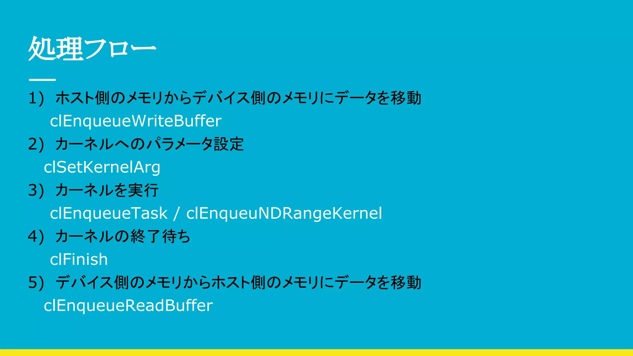 処理フロー
1)　ホスト側のメモリからデバイス側のメモリにデータを移動
clEnqueueWriteBuffer
2)　カーネルへのパラメータ設定
　 clSetKernelArg
3)　カーネルを実行
clEnqueueTask / clEnqueuNDRangeKernel
4)　カーネルの終了待ち
clFinish
5)　デバイス側のメモリからホスト側のメモリにデータを移動
　 clEnqueueReadBuffer
 