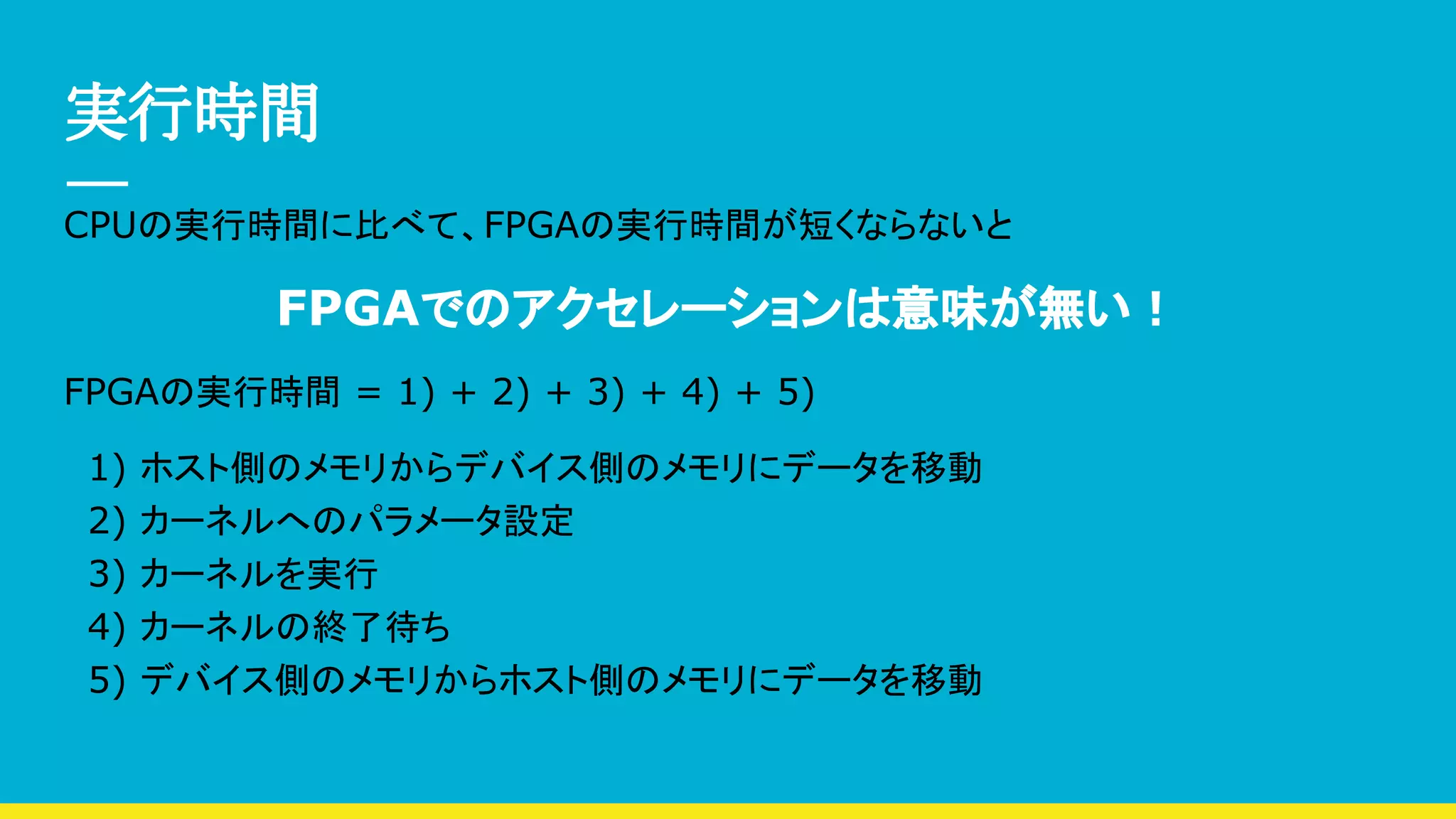 実行時間
CPUの実行時間に比べて、FPGAの実行時間が短くならないと
FPGAでのアクセレーションは意味が無い！
FPGAの実行時間 = 1) + 2) + 3) + 4) + 5)
　1) ホスト側のメモリからデバイス側のメモリにデータを移動
　2) カーネルへのパラメータ設定
　3) カーネルを実行
　4) カーネルの終了待ち
　5) デバイス側のメモリからホスト側のメモリにデータを移動
 