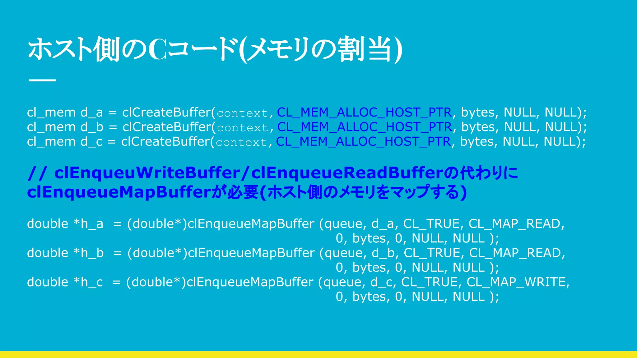 ホスト側のCコード(メモリの割当)
cl_mem d_a = clCreateBuffer(context,CL_MEM_ALLOC_HOST_PTR, bytes, NULL, NULL);
cl_mem d_b = clCreateBuffer(context,CL_MEM_ALLOC_HOST_PTR, bytes, NULL, NULL);
cl_mem d_c = clCreateBuffer(context,CL_MEM_ALLOC_HOST_PTR, bytes, NULL, NULL);
// clEnqueuWriteBuffer/clEnqueueReadBufferの代わりに
clEnqueueMapBufferが必要(ホスト側のメモリをマップする)
double *h_a = (double*)clEnqueueMapBuffer (queue, d_a, CL_TRUE, CL_MAP_READ,
0, bytes, 0, NULL, NULL );
double *h_b = (double*)clEnqueueMapBuffer (queue, d_b, CL_TRUE, CL_MAP_READ,
0, bytes, 0, NULL, NULL );
double *h_c = (double*)clEnqueueMapBuffer (queue, d_c, CL_TRUE, CL_MAP_WRITE,
0, bytes, 0, NULL, NULL );
 
