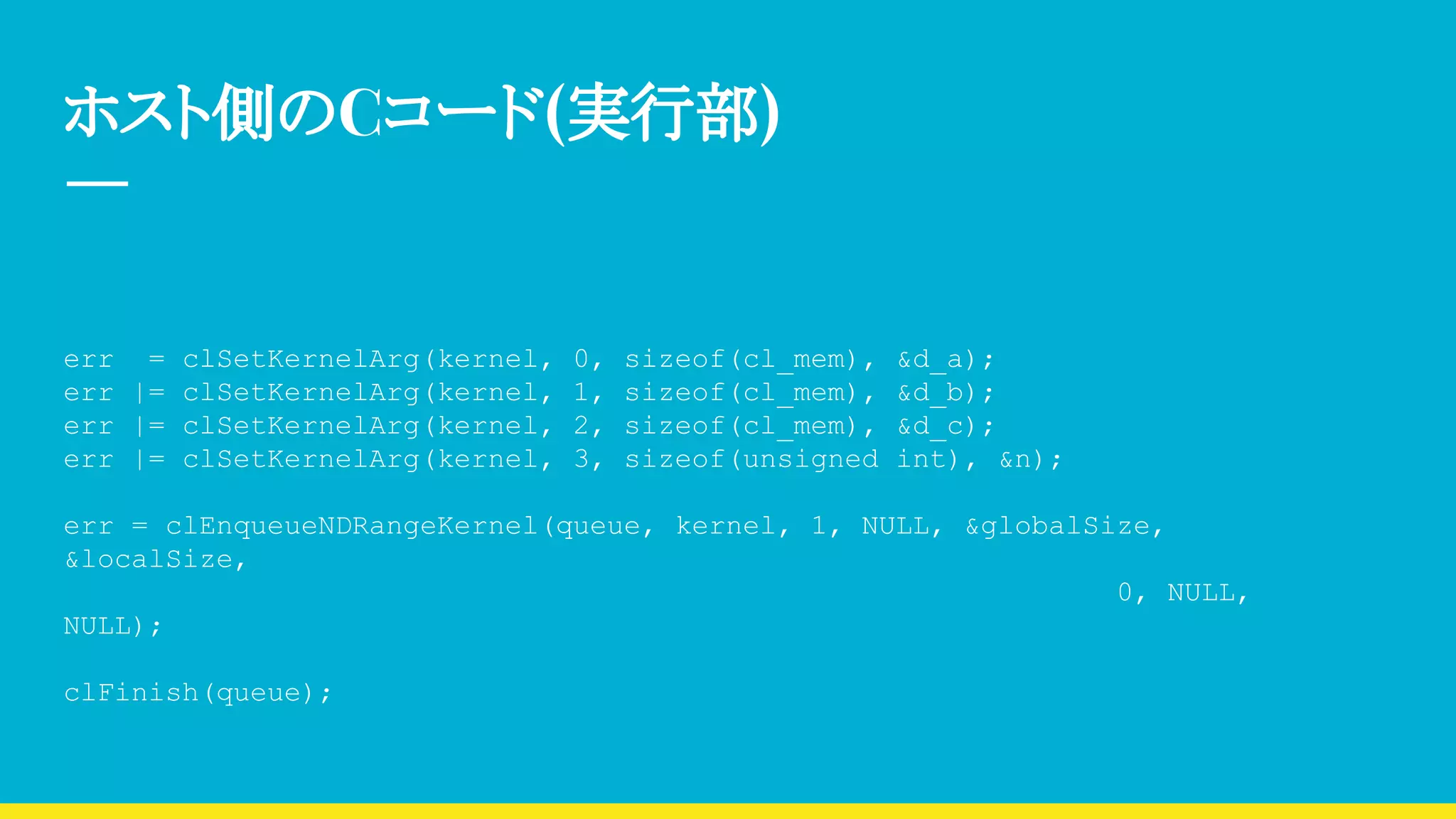 ホスト側のCコード(実行部)
err = clSetKernelArg(kernel, 0, sizeof(cl_mem), &d_a);
err |= clSetKernelArg(kernel, 1, sizeof(cl_mem), &d_b);
err |= clSetKernelArg(kernel, 2, sizeof(cl_mem), &d_c);
err |= clSetKernelArg(kernel, 3, sizeof(unsigned int), &n);
err = clEnqueueNDRangeKernel(queue, kernel, 1, NULL, &globalSize,
&localSize,
0, NULL,
NULL);
clFinish(queue);
 