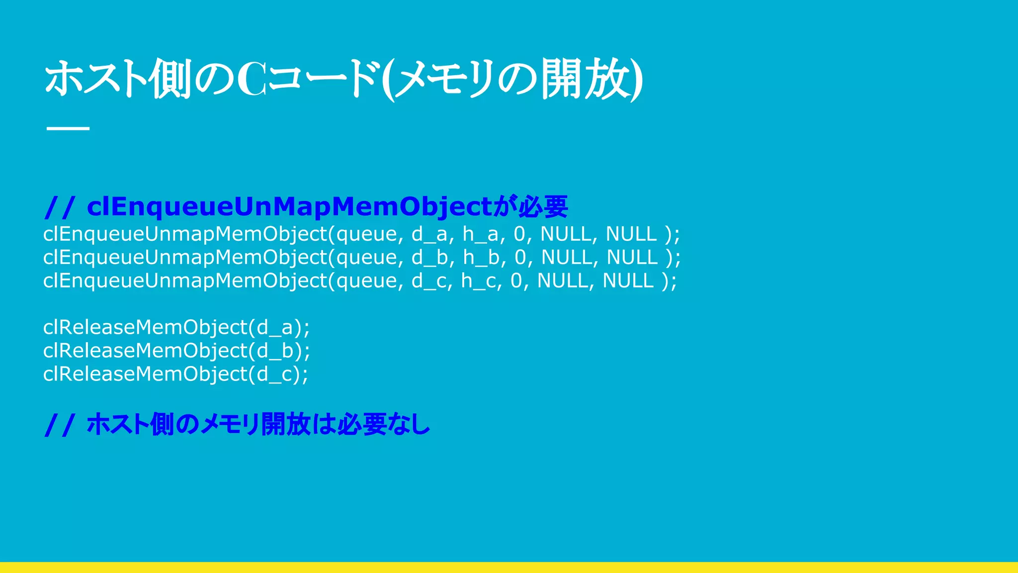 ホスト側のCコード(メモリの開放)
// clEnqueueUnMapMemObjectが必要
clEnqueueUnmapMemObject(queue, d_a, h_a, 0, NULL, NULL );
clEnqueueUnmapMemObject(queue, d_b, h_b, 0, NULL, NULL );
clEnqueueUnmapMemObject(queue, d_c, h_c, 0, NULL, NULL );
clReleaseMemObject(d_a);
clReleaseMemObject(d_b);
clReleaseMemObject(d_c);
// ホスト側のメモリ開放は必要なし
 