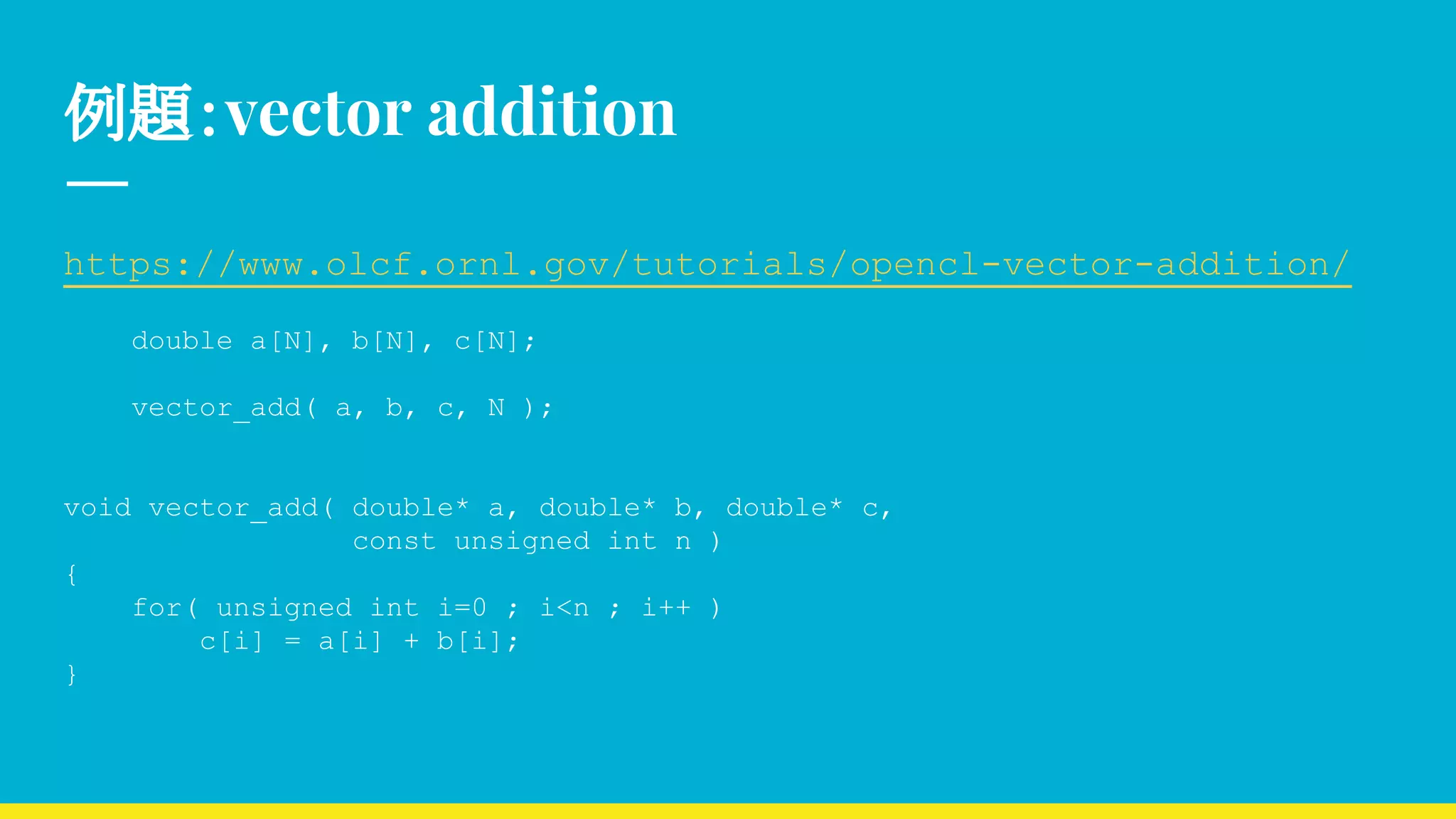例題：vector addition
https://www.olcf.ornl.gov/tutorials/opencl-vector-addition/
double a[N], b[N], c[N];
vector_add( a, b, c, N );
void vector_add( double* a, double* b, double* c,
const unsigned int n )
{
for( unsigned int i=0 ; i<n ; i++ )
c[i] = a[i] + b[i];
}
 